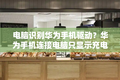 电脑识别华为手机驱动？华为手机连接电脑只显示充电-第1张图片-星选测评
