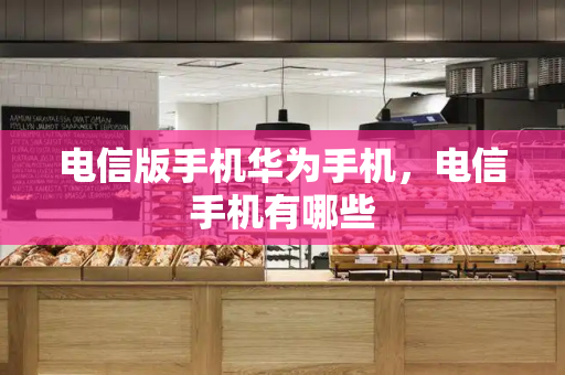 电信版手机华为手机，电信手机有哪些