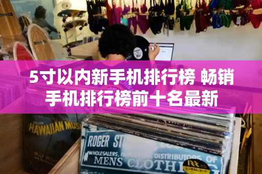 5寸以内新手机排行榜 畅销手机排行榜前十名最新-第1张图片-星选测评