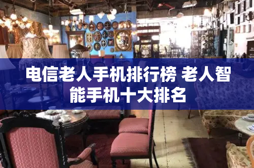 电信老人手机排行榜 老人智能手机十大排名-第1张图片-星选测评