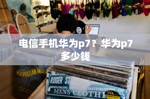 电信手机华为p7？华为p7多少钱-第1张图片-星选测评