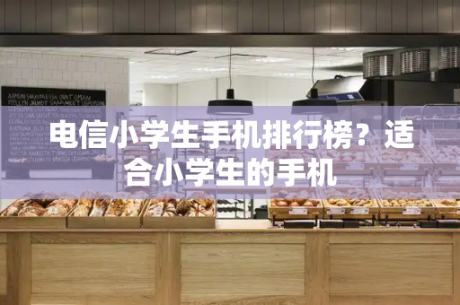 电信小学生手机排行榜？适合小学生的手机
