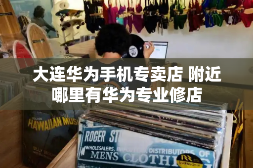 大连华为手机专卖店 附近哪里有华为专业修店