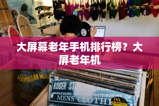 大屏幕老年手机排行榜？大屏老年机