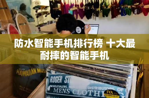 防水智能手机排行榜 十大最耐摔的智能手机