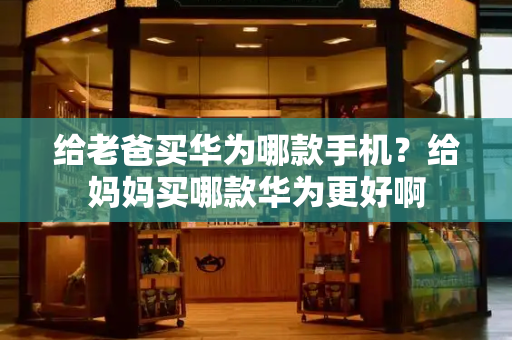 给老爸买华为哪款手机？给妈妈买哪款华为更好啊-第1张图片-星选测评