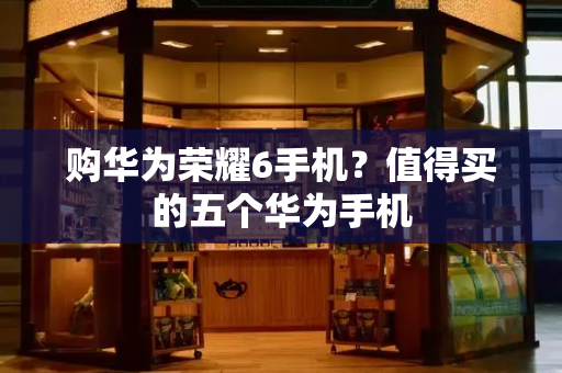 购华为荣耀6手机？值得买的五个华为手机