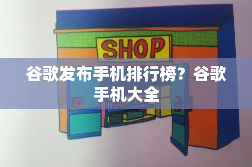 谷歌发布手机排行榜？谷歌手机大全-第1张图片-星选测评