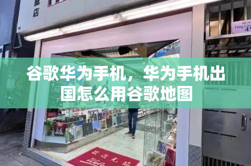 谷歌华为手机，华为手机出国怎么用谷歌地图-第1张图片-星选测评