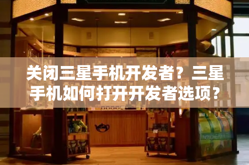 关闭三星手机开发者？三星手机如何打开开发者选项？