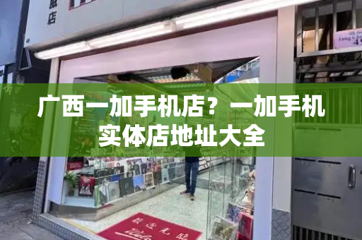 广西一加手机店？一加手机实体店地址大全-第1张图片-星选测评