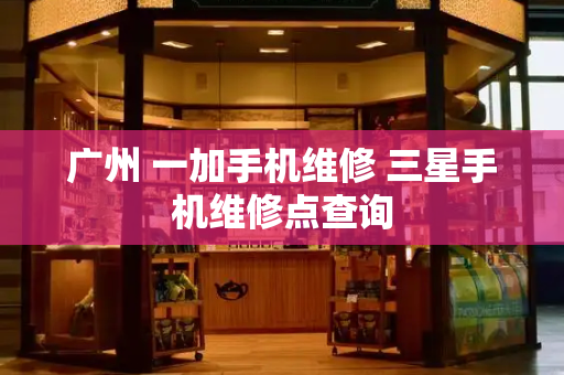 广州 一加手机维修 三星手机维修点查询