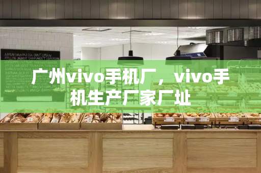 广州vivo手机厂，vivo手机生产厂家厂址