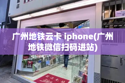 广州地铁云卡 iphone(广州地铁微信扫码进站)-第1张图片-星选测评