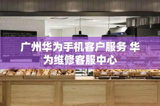 广州华为手机客户服务 华为维修客服中心-第1张图片-星选测评