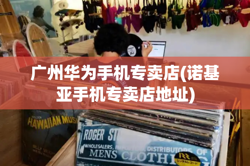 广州华为手机专卖店(诺基亚手机专卖店地址)