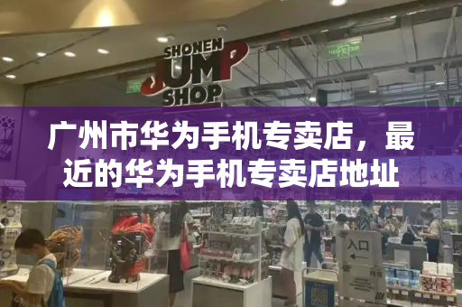 广州市华为手机专卖店，最近的华为手机专卖店地址-第1张图片-星选测评