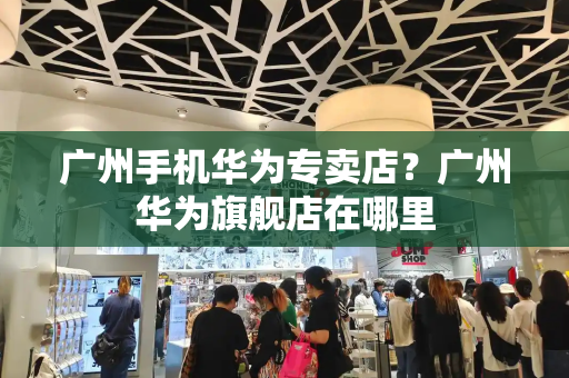 广州手机华为专卖店？广州华为旗舰店在哪里