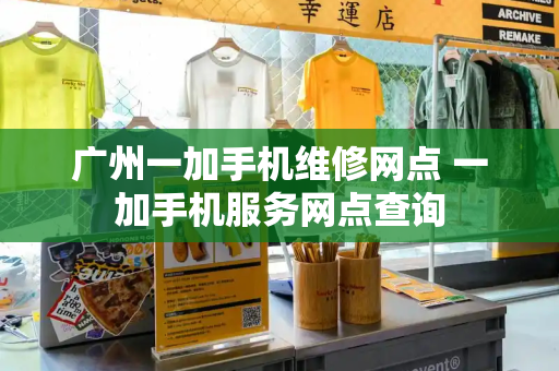 广州一加手机维修网点 一加手机服务网点查询