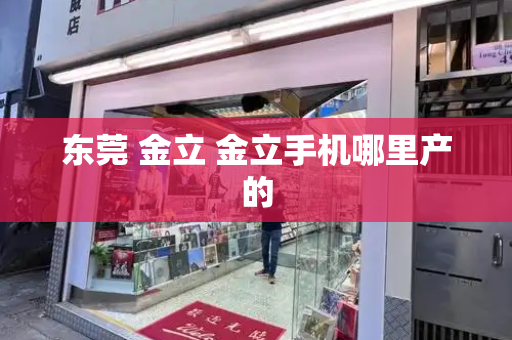 东莞 金立 金立手机哪里产的-第1张图片-星选测评