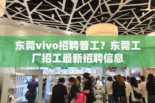东莞vivo招聘普工？东莞工厂招工最新招聘信息-第1张图片-星选测评