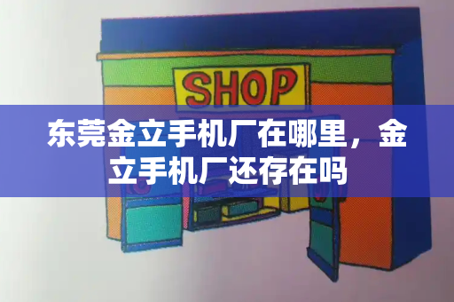 东莞金立手机厂在哪里，金立手机厂还存在吗-第1张图片-星选测评