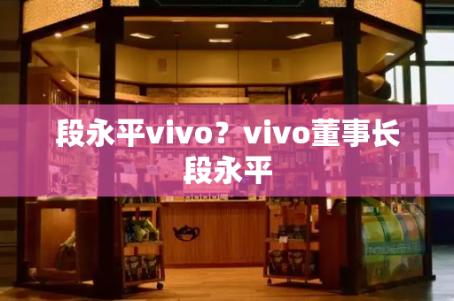 段永平vivo？vivo董事长段永平