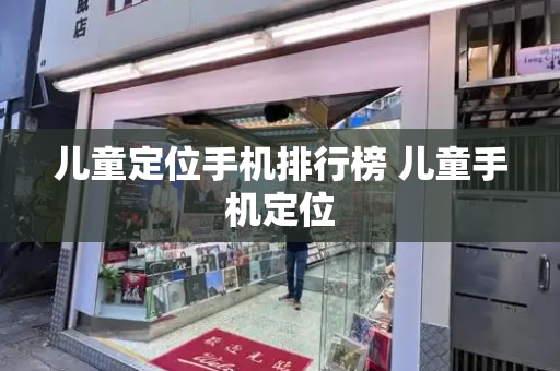 儿童定位手机排行榜 儿童手机定位
