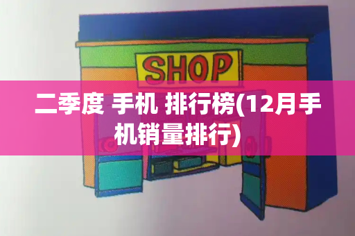二季度 手机 排行榜(12月手机销量排行)