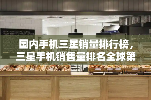 国内手机三星销量排行榜，三星手机销售量排名全球第几