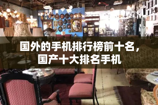 国外的手机排行榜前十名，国产十大排名手机
