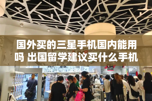 国外买的三星手机国内能用吗 出国留学建议买什么手机