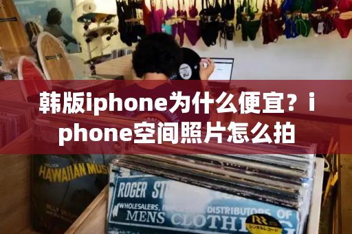 韩版iphone为什么便宜？iphone空间照片怎么拍-第1张图片-星选测评