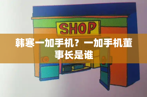 韩寒一加手机？一加手机董事长是谁