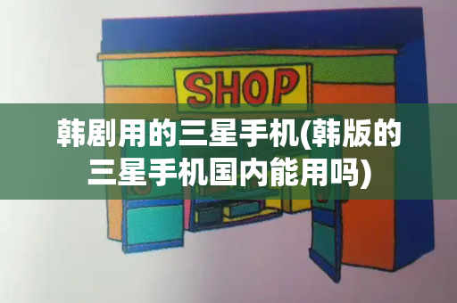 韩剧用的三星手机(韩版的三星手机国内能用吗)
