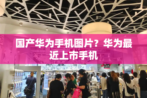 国产华为手机图片？华为最近上市手机