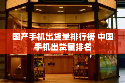 国产手机出货量排行榜 中国手机出货量排名-第1张图片-星选测评