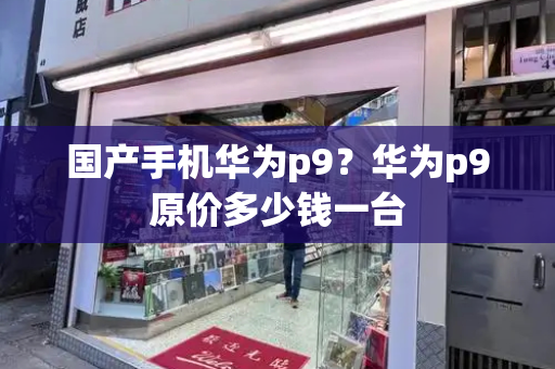 国产手机华为p9？华为p9原价多少钱一台