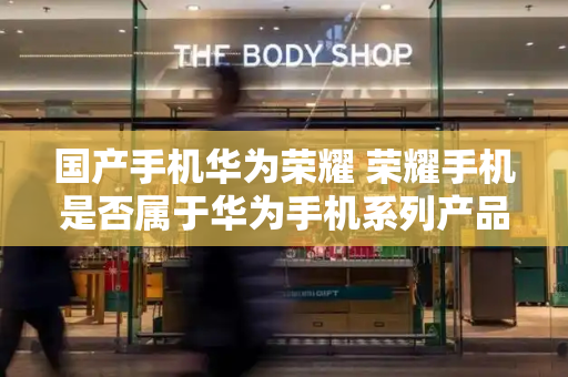 国产手机华为荣耀 荣耀手机是否属于华为手机系列产品-第1张图片-星选测评