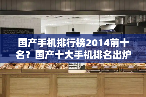 国产手机排行榜2014前十名？国产十大手机排名出炉-第1张图片-星选测评