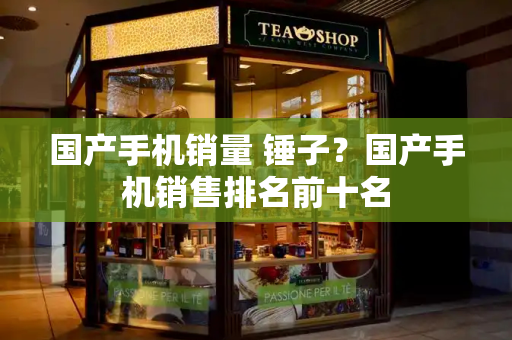 国产手机销量 锤子？国产手机销售排名前十名