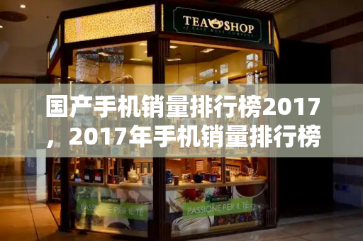 国产手机销量排行榜2017，2017年手机销量排行榜前十名-第1张图片-星选测评