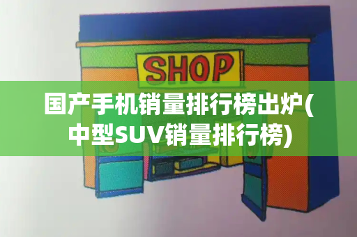 国产手机销量排行榜出炉(中型SUV销量排行榜)