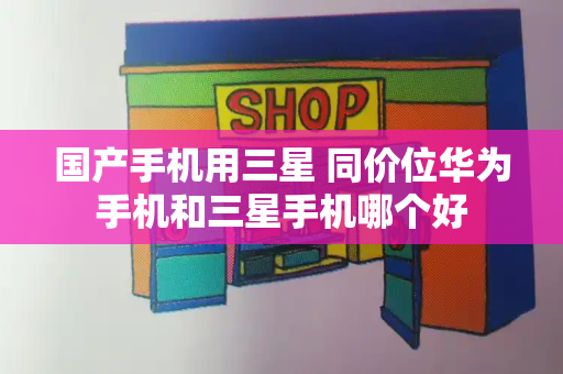 国产手机用三星 同价位华为手机和三星手机哪个好