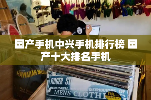 国产手机中兴手机排行榜 国产十大排名手机