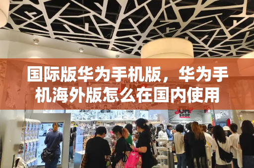 国际版华为手机版，华为手机海外版怎么在国内使用-第1张图片-星选测评
