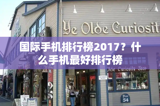 国际手机排行榜2017？什么手机最好排行榜-第1张图片-星选测评
