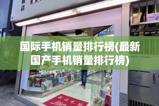国际手机销量排行榜(最新国产手机销量排行榜)