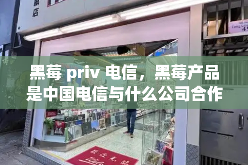 黑莓 priv 电信，黑莓产品是中国电信与什么公司合作-第1张图片-星选测评