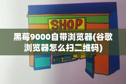 黑莓9000自带浏览器(谷歌浏览器怎么扫二维码)